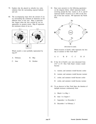 79. Explain why the glacial ice absorbs less solar
radiation than the surrounding exposed bedrock
and soil.
80. The accompanying maps show the amount of sea
ice surrounding the continent of Antarctica at two
di erent times of the year. Map A represents
late August when the area covered by sea ice
approaches its greatest extent. Map B represents
the minimum extent of sea ice.
Which month is most probably represented by
map B?
A. February B. May
C. June D. October
81. Base your answer(s) to the following question(s)
on the diagram below, which represents Earth
revolving around the Sun. Letters A, B, C, and D
represent Earth's location in its orbit on the rst
day of the four seasons. NP represents the North
Pole.
Which location in Earth's orbit represents the rst
day of summer in New York State?
A. A B. B C. C D. D
82. If the tilt of Earth's axis were decreased from
23.5 to 15 , New York State's winters would
become
A. warmer, and summers would become cooler
B. warmer, and summers would become warmer
C. cooler, and summers would become cooler
D. cooler, and summers would become warmer
83. To an observer in New York State, the duration of
daylight increases continuously from
A. March 1 to May 1
B. June 1 to August 1
C. September 1 to November 1
D. December 1 to February 1
page 25 Seasons Question Document
 