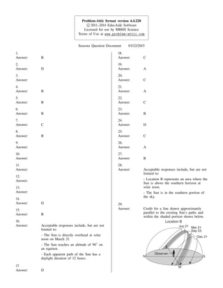 Problem-Attic format version 4.4.220
c_ 2011–2014 EducAide Software
Licensed for use by MBHS Science
Terms of Use at www.problem-attic.com
Seasons Question Document 03/22/2015
1.
Answer: B
2.
Answer: D
3.
Answer:
4.
Answer: B
5.
Answer: B
6.
Answer: B
7.
Answer: C
8.
Answer: B
9.
Answer:
10.
Answer:
11.
Answer:
12.
Answer:
13.
Answer:
14.
Answer: D
15.
Answer: B
16.
Answer: Acceptable responses include, but are not
limited to:
- The Sun is directly overhead at solar
noon on March 21.
- The Sun reaches an altitude of 90 on
an equinox.
- Each apparent path of the Sun has a
daylight duration of 12 hours.
17.
Answer: D
18.
Answer: C
19.
Answer: A
20.
Answer: C
21.
Answer: A
22.
Answer: C
23.
Answer: B
24.
Answer: D
25.
Answer: C
26.
Answer: A
27.
Answer: B
28.
Answer: Acceptable responses include, but are not
limited to:
- Location B represents an area where the
Sun is above the southern horizon at
solar noon.
- The Sun is in the southern portion of
the sky.
29.
Answer: Credit for a line drawn approximately
parallel to the existing Sun's paths and
within the shaded portion shown below.
 