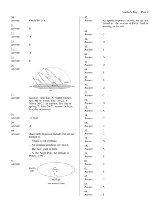 Teacher's Key Page 2
30.
Answer: Credit for 24 h.
31.
Answer: D
32.
Answer: A
33.
Answer: D
34.
Answer: A
35.
Answer: D
36.
Answer:
37.
Answer: [answers vary] Ex: X: winter solstice,
rst day of winter, Dec. 20–22; Y:
March 20–22, an equinox, rst day of
spring; Z: June 20–22, summer solstice,
rst day of summer
38.
Answer: 15 /hour
39.
Answer: A
40.
Answer: Acceptable responses include, but are not
limited to:
– Polaris is not overhead.
– All compass directions are shown.
– The Sun's path is tilted.
– At the North Pole, the altitude of
Polaris is 90 .
41.
Answer:
42.
Answer: Acceptable responses include, but are not
limited to: the rotation of Earth; Earth is
spinning on its axis.
43.
Answer: C
44.
Answer: D
45.
Answer: B
46.
Answer: D
47.
Answer: D
48.
Answer: B
49.
Answer: A
50.
Answer: D
51.
Answer: C
52.
Answer: D
53.
Answer: A
54.
Answer: C
55.
Answer: C
56.
Answer: C
57.
Answer: D
58.
Answer: A
59.
Answer: B
60.
Answer: C
61.
Answer: B
62.
Answer: C
63.
Answer: A
64.
Answer: B
 