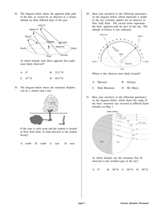 18. The diagram below shows the apparent daily path
of the Sun, as viewed by an observer at a certain
latitude on three di erent days of the year.
At which latitude were these apparent Sun paths
most likely observed?
A. 0 B. 23.5 N
C. 43 N D. 66.5 N
19. The diagram below shows the noontime shadows
cast by a student and a tree.
If the time is solar noon and the student is located
in New York State, in what direction is the student
facing?
A. north B. south C. east D. west
20. Base your answer(s) to the following question(s)
on the diagram below, which represents a model
of the sky (celestial sphere) for an observer in
New York State. The curved arrow represents
the Sun's apparent path for part of one day. The
altitude of Polaris is also indicated.
Where is this observer most likely located?
A. Massena B. Oswego
C. Slide Mountain D. Mt. Marcy
21. Base your answer(s) to the following question(s)
on the diagram below, which shows the angle of
the Sun's noontime rays received at di erent Earth
latitudes on May 1.
At which latitude can the noontime Sun be
observed in the northern part of the sky?
A. 0 B. 30 N C. 60 N D. 90 N
page 5 Seasons Question Document
 