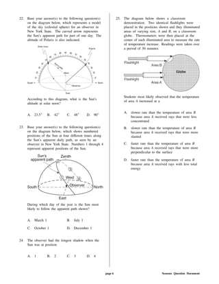 22. Base your answer(s) to the following question(s)
on the diagram below, which represents a model
of the sky (celestial sphere) for an observer in
New York State. The curved arrow represents
the Sun's apparent path for part of one day. The
altitude of Polaris is also indicated.
According to this diagram, what is the Sun's
altitude at solar noon?
A. 23.5 B. 42 C. 48 D. 90
23. Base your answer(s) to the following question(s)
on the diagram below, which shows numbered
positions of the Sun at four di erent times along
the Sun's apparent daily path, as seen by an
observer in New York State. Numbers 1 through 4
represent apparent positions of the Sun.
During which day of the year is the Sun most
likely to follow the apparent path shown?
A. March 1 B. July 1
C. October 1 D. December 1
24. The observer had the longest shadow when the
Sun was at position
A. 1 B. 2 C. 3 D. 4
25. The diagram below shows a classroom
demonstration. Two identical ashlights were
placed in the positions shown and they illuminated
areas of varying size, A and B, on a classroom
globe. Thermometers were then placed at the
center of each illuminated area to measure the rate
of temperature increase. Readings were taken over
a period of 30 minutes.
Students most likely observed that the temperature
of area A increased at a
A. slower rate than the temperature of area B
because area A received rays that were less
concentrated
B. slower rate than the temperature of area B
because area A received rays that were more
slanted
C. faster rate than the temperature of area B
because area A received rays that were more
perpendicular to the surface
D. faster rate than the temperature of area B
because area A received rays with less total
energy
page 6 Seasons Question Document
 