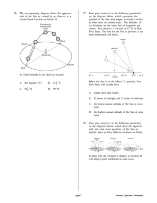26. The accompanying diagram shows the apparent
path of the Sun as viewed by an observer at a
certain Earth location on March 21.
At which latitude is the observer located?
A. the Equator (0 ) B. 231
2 N
C. 661
2 N D. 90 N
27. Base your answer(s) to the following question(s)
on the diagram below, which represents the
position of the Sun with respect to Earth's surface
at solar noon on certain dates. The latitudes of
six locations on the same line of longitude are
shown. The observer is located at 42 N in New
York State. The date for the Sun at position A has
been deliberately left blank.
When the Sun is at the March 21 position, New
York State will usually have
A. longer days than nights
B. 12 hours of daylight and 12 hours of darkness
C. the lowest annual altitude of the Sun at solar
noon
D. the highest annual altitude of the Sun at solar
noon
28. Base your answer(s) to the following question(s)
on the diagrams below, which show the apparent
path and solar noon positions of the Sun on
speci c dates at three di erent locations on Earth.
Explain why the observer's shadow at location B
will always point northward at solar noon.
page 7 Seasons Question Document
 