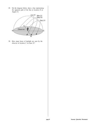 29. On the diagram below, draw a line representing
the apparent path of the Sun at location B on
August 21.
30. How many hours of daylight are seen by the
observer at location C on June 21?
page 8 Seasons Question Document
 