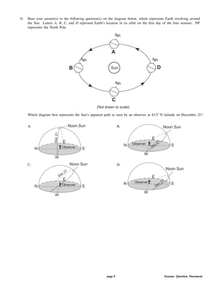 31. Base your answer(s) to the following question(s) on the diagram below, which represents Earth revolving around
the Sun. Letters A, B, C, and D represent Earth's location in its orbit on the rst day of the four seasons. NP
represents the North Pole.
Which diagram best represents the Sun's apparent path as seen by an observer at 43.5 N latitude on December 21?
A. B.
C. D.
page 9 Seasons Question Document
 