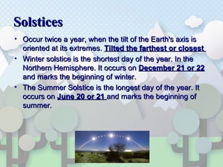 SolsticesSolstices
• Occur twice a year, when the tilt of the Earth's axis isOccur twice a year, when the tilt of the Earth's axis is
oriented at its extremes.oriented at its extremes. Tilted the farthest or closestTilted the farthest or closest
• Winter solstice is the shortest day of the year. In theWinter solstice is the shortest day of the year. In the
Northern Hemisphere. It occurs onNorthern Hemisphere. It occurs on December 21 or 22December 21 or 22
and marks the beginning of winter.and marks the beginning of winter.
• The Summer Solstice is the longest day of the year. ItThe Summer Solstice is the longest day of the year. It
occurs onoccurs on June 20 or 21June 20 or 21 and marks the beginning ofand marks the beginning of
summer.summer.
 