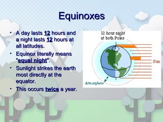 EquinoxesEquinoxes
• A day lastsA day lasts 1212 hours andhours and
a night lastsa night lasts 1212 hours athours at
all latitudes.all latitudes.
• Equinox literally meansEquinox literally means
""equal nightequal night".".
• Sunlight strikes the earthSunlight strikes the earth
most directly at themost directly at the
equator.equator.
• This occursThis occurs twicetwice a year.a year.
 