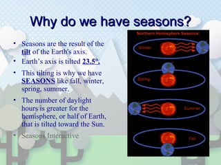 Why do we have seasons?Why do we have seasons?
• Seasons are the result of the
tilt of the Earth's axis.
• Earth’s axis is tilted 23.5°.
• This tilting is why we have
SEASONS like fall, winter,
spring, summer.
• The number of daylight
hours is greater for the
hemisphere, or half of Earth,
that is tilted toward the Sun.
• Seasons Interactive
 