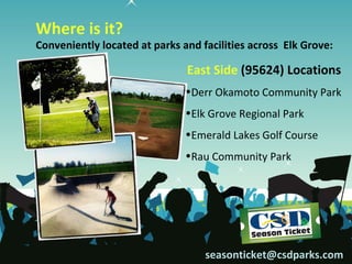 Where is it?
Conveniently located at parks and facilities across Elk Grove:

                               East Side (95624) Locations
                               •Derr Okamoto Community Park
                               •Elk Grove Regional Park
                               •Emerald Lakes Golf Course
                               •Rau Community Park




                                   seasonticket@csdparks.com
 