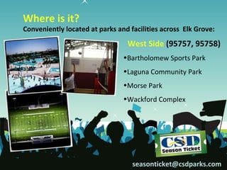 Where is it?
Conveniently located at parks and facilities across Elk Grove:
                                 West Side (95757, 95758)
                                •Bartholomew Sports Park
                                •Laguna Community Park
                                •Morse Park
                                •Wackford Complex




                                   seasonticket@csdparks.com
 