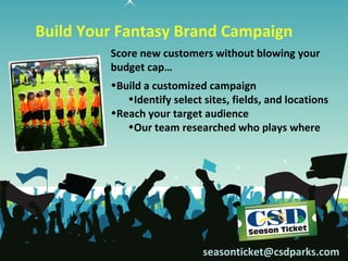 Build Your Fantasy Brand Campaign
         Score new customers without blowing your
         budget cap…
         •Build a customized campaign
            •Identify select sites, fields, and locations
         •Reach your target audience
            •Our team researched who plays where




                             seasonticket@csdparks.com
 