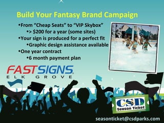 Build Your Fantasy Brand Campaign
•From “Cheap Seats” to “VIP Skybox”
   •> $200 for a year (some sites)
•Your sign is produced for a perfect fit
   •Graphic design assistance available
•One year contract
   •6 month payment plan




                                  seasonticket@csdparks.com
 