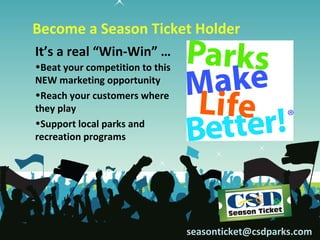 Become a Season Ticket Holder
It’s a real “Win-Win” …
•Beat your competition to this
NEW marketing opportunity
•Reach your customers where
they play
•Support local parks and
recreation programs




                                 seasonticket@csdparks.com
 