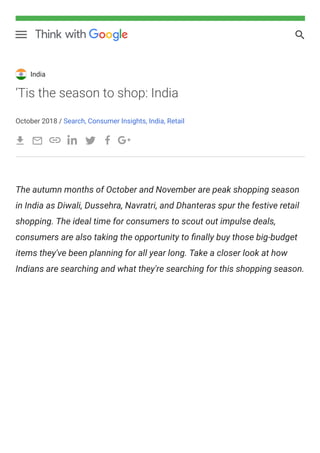 India
‘Tis the season to shop: India
October 2018 / Search, Consumer Insights, India, Retail
The autumn months of October and November are peak shopping season
in India as Diwali, Dussehra, Navratri, and Dhanteras spur the festive retail
shopping. The ideal time for consumers to scout out impulse deals,
consumers are also taking the opportunity to nally buy those big-budget
items they've been planning for all year long. Take a closer look at how
Indians are searching and what they're searching for this shopping season.
 