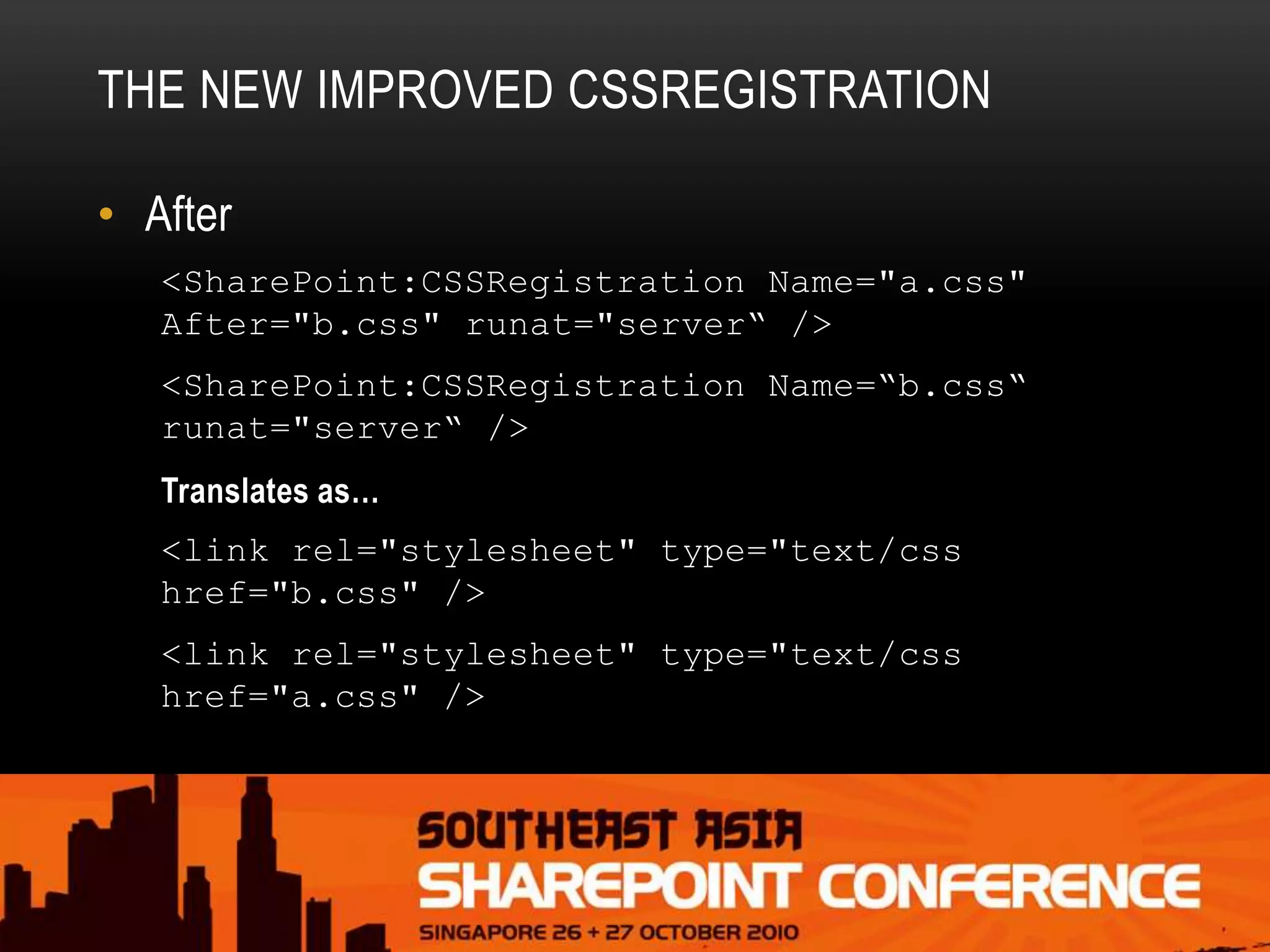 THE NEW IMPROVED CSSREGISTRATION
• After
<SharePoint:CSSRegistration Name="a.css"
After="b.css" runat="server“ />
<SharePoint:CSSRegistration Name=“b.css“
runat="server“ />
Translates as…
<link rel="stylesheet" type="text/css
href="b.css" />
<link rel="stylesheet" type="text/css
href="a.css" />
 