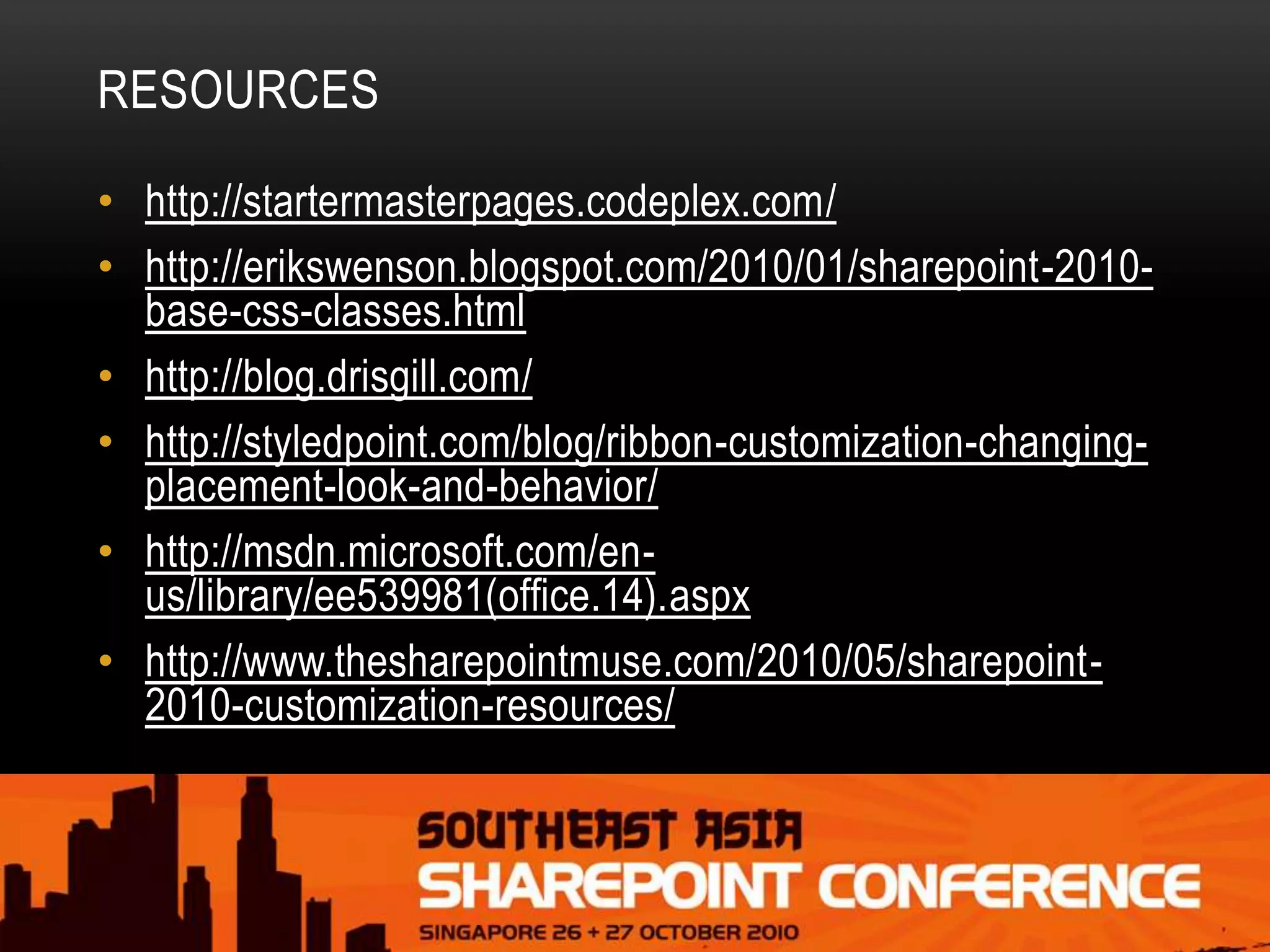 RESOURCES
• http://startermasterpages.codeplex.com/
• http://erikswenson.blogspot.com/2010/01/sharepoint-2010-
base-css-classes.html
• http://blog.drisgill.com/
• http://styledpoint.com/blog/ribbon-customization-changing-
placement-look-and-behavior/
• http://msdn.microsoft.com/en-
us/library/ee539981(office.14).aspx
• http://www.thesharepointmuse.com/2010/05/sharepoint-
2010-customization-resources/
 
