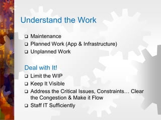 Understand the Work
 Maintenance
 Planned Work (App & Infrastructure)
 Unplanned Work
Deal with It!
 Limit the WIP
 Keep It Visible
 Address the Critical Issues, Constraints… Clear
the Congestion & Make it Flow
 Staff IT Sufficiently
 