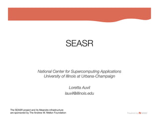 SEASR


                       National Center for Supercomputing Applications!
                          University of Illinois at Urbana-Champaign

                                                  Loretta Auvil
                                               lauvil@illinois.edu



The SEASR project and its Meandre infrastructure!
are sponsored by The Andrew W. Mellon Foundation
 