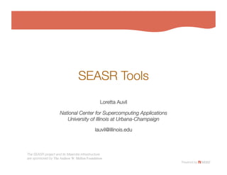 SEASR Tools
                                           
                                               Loretta Auvil
                                                          

                     National Center for Supercomputing Applications!
                        University of Illinois at Urbana-Champaign
                                                                 

                                            lauvil@illinois.edu
                                                              



The SEASR project and its Meandre infrastructure!
are sponsored by The Andrew W. Mellon Foundation
 