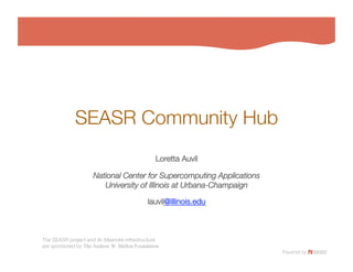SEASR Community Hub
                                               Loretta Auvil
                                                          

                     National Center for Supercomputing Applications!
                        University of Illinois at Urbana-Champaign
                                                                 

                                            lauvil@illinois.edu
                                                              



The SEASR project and its Meandre infrastructure!
are sponsored by The Andrew W. Mellon Foundation
 