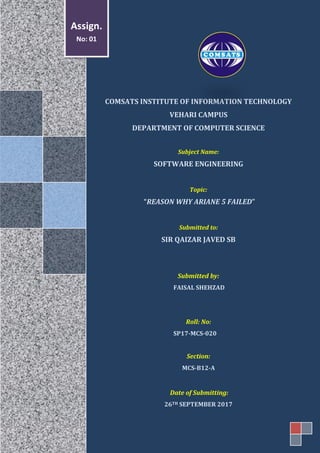 COMSATS INSTITUTE OF INFORMATION TECHNOLOGY
VEHARI CAMPUS
DEPARTMENT OF COMPUTER SCIENCE
Subject Name:
SOFTWARE ENGINEERING
Topic:
“REASON WHY ARIANE 5 FAILED”
Submitted to:
SIR QAIZAR JAVED SB
Submitted by:
FAISAL SHEHZAD
Roll: No:
SP17-MCS-020
Section:
MCS-B12-A
Date of Submitting:
26TH SEPTEMBER 2017
Assign.
No: 01
 