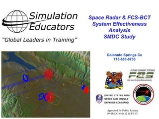 Colorado Springs Co 
718-683-8733 
11/23/2014 
Space Radar & FCS-BCT 
System Effectiveness 
Analysis 
SMDC Study 
Approved for Public Release 
09-SMDC-4814 (2 SEPT 07) 
 