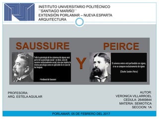 INSTITUTO UNIVERSITARIO POLITÉCNICO
´´SANTIAGO MARIÑO´´
EXTENSIÓN PORLAMAR – NUEVA ESPARTA
ARQUITECTURA
SAUSSURE
Y
PEIRCE
AUTOR:
VERONICA VILLARROEL
CEDULA: 26469844
MATERIA: SEMIOTICA
SECCION: 1A
PROFESORA:
ARQ. ESTELA AGUILAR
PORLAMAR, 05 DE FEBRERO DEL 2017