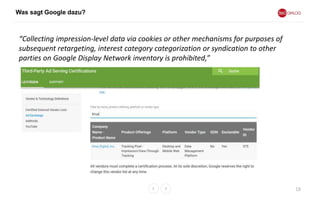 Was sagt Google dazu?
18
“Collecting impression-level data via cookies or other mechanisms for purposes of
subsequent retargeting, interest category categorization or syndication to other
parties on Google Display Network inventory is prohibited,”
 