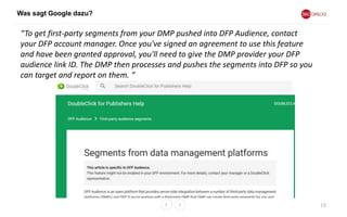 Was sagt Google dazu?
19
“To get first-party segments from your DMP pushed into DFP Audience, contact
your DFP account manager. Once you've signed an agreement to use this feature
and have been granted approval, you'll need to give the DMP provider your DFP
audience link ID. The DMP then processes and pushes the segments into DFP so you
can target and report on them. “
 