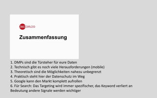 Zusammenfassung
1. DMPs sind die Türsteher für eure Daten
2. Technisch gibt es noch viele Herausforderungen (mobile)
3. Theoretisch sind die Möglichkeiten nahezu unbegrenzt
4. Praktisch steht hier der Datenschutz im Weg
5. Google kann den Markt komplett aufrollen
6. Für Search: Das Targeting wird immer spezifischer, das Keyword verliert an
Bedeutung andere Signale werden wichtiger
 