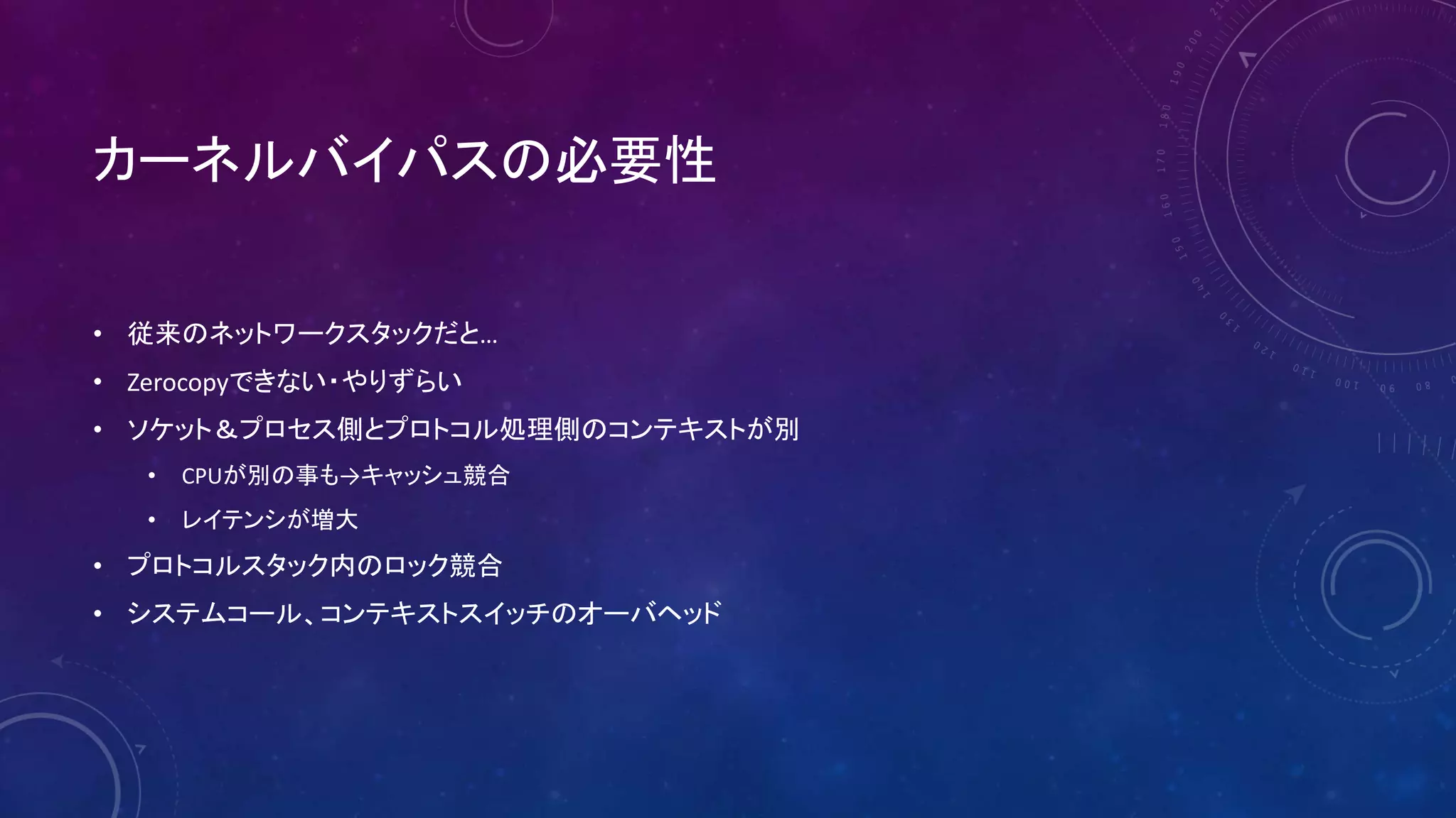カーネルバイパスの必要性
• 従来のネットワークスタックだと…
• Zerocopyできない・やりずらい
• ソケット＆プロセス側とプロトコル処理側のコンテキストが別
• CPUが別の事も→キャッシュ競合
• レイテンシが増大
• プロトコルスタック内のロック競合
• システムコール、コンテキストスイッチのオーバヘッド
 