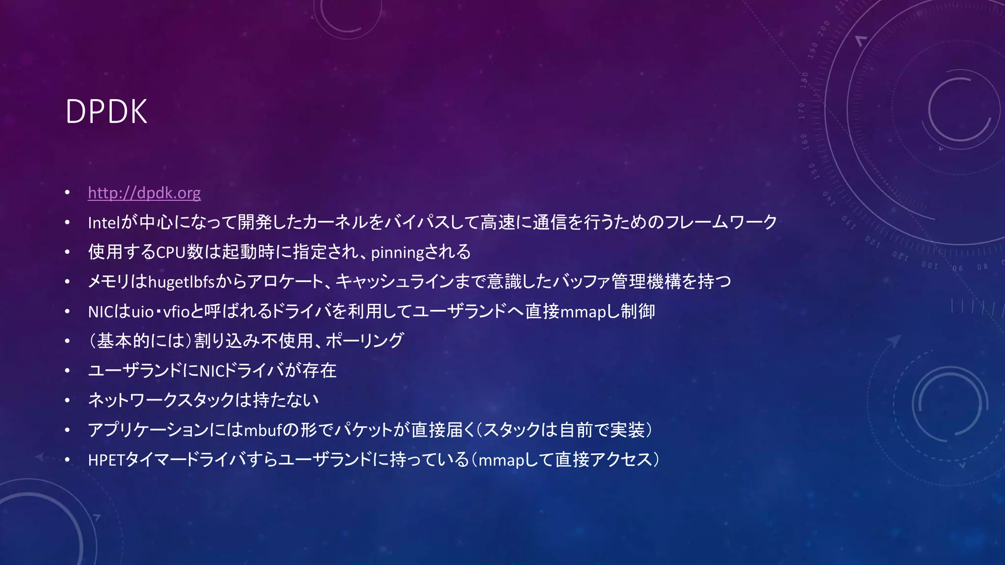 DPDK
• http://dpdk.org
• Intelが中心になって開発したカーネルをバイパスして高速に通信を行うためのフレームワーク
• 使用するCPU数は起動時に指定され、pinningされる
• メモリはhugetlbfsからアロケート、キャッシュラインまで意識したバッファ管理機構を持つ
• NICはuio・vfioと呼ばれるドライバを利用してユーザランドへ直接mmapし制御
• （基本的には）割り込み不使用、ポーリング
• ユーザランドにNICドライバが存在
• ネットワークスタックは持たない
• アプリケーションにはmbufの形でパケットが直接届く（スタックは自前で実装）
• HPETタイマードライバすらユーザランドに持っている（mmapして直接アクセス）
 