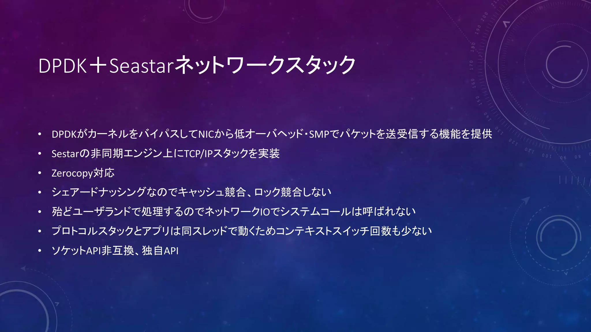 DPDK＋Seastarネットワークスタック
• DPDKがカーネルをバイパスしてNICから低オーバヘッド・SMPでパケットを送受信する機能を提供
• Sestarの非同期エンジン上にTCP/IPスタックを実装
• Zerocopy対応
• シェアードナッシングなのでキャッシュ競合、ロック競合しない
• 殆どユーザランドで処理するのでネットワークIOでシステムコールは呼ばれない
• プロトコルスタックとアプリは同スレッドで動くためコンテキストスイッチ回数も少ない
• ソケットAPI非互換、独自API
 