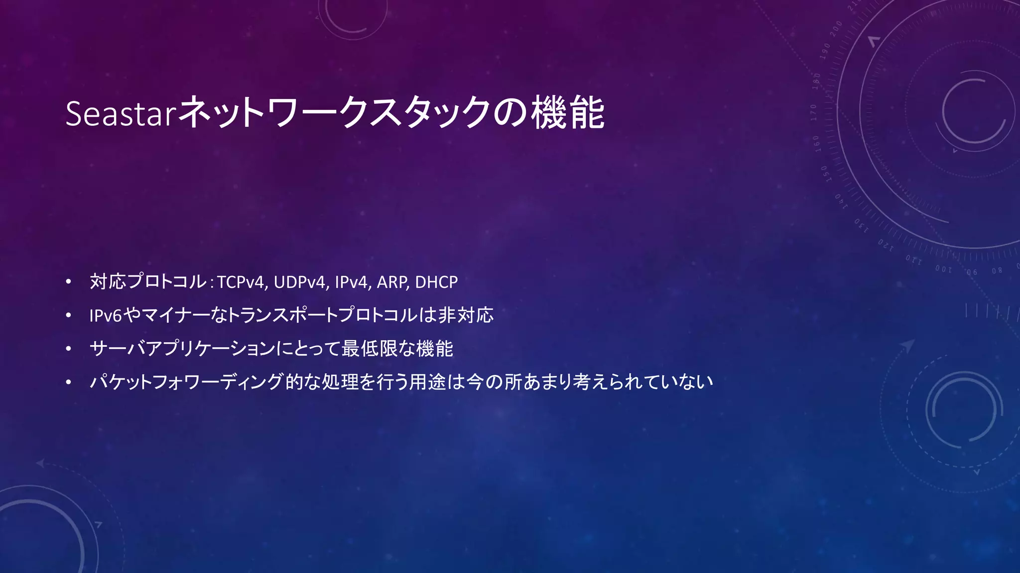 Seastarネットワークスタックの機能
• 対応プロトコル：TCPv4, UDPv4, IPv4, ARP, DHCP
• IPv6やマイナーなトランスポートプロトコルは非対応
• サーバアプリケーションにとって最低限な機能
• パケットフォワーディング的な処理を行う用途は今の所あまり考えられていない
 
