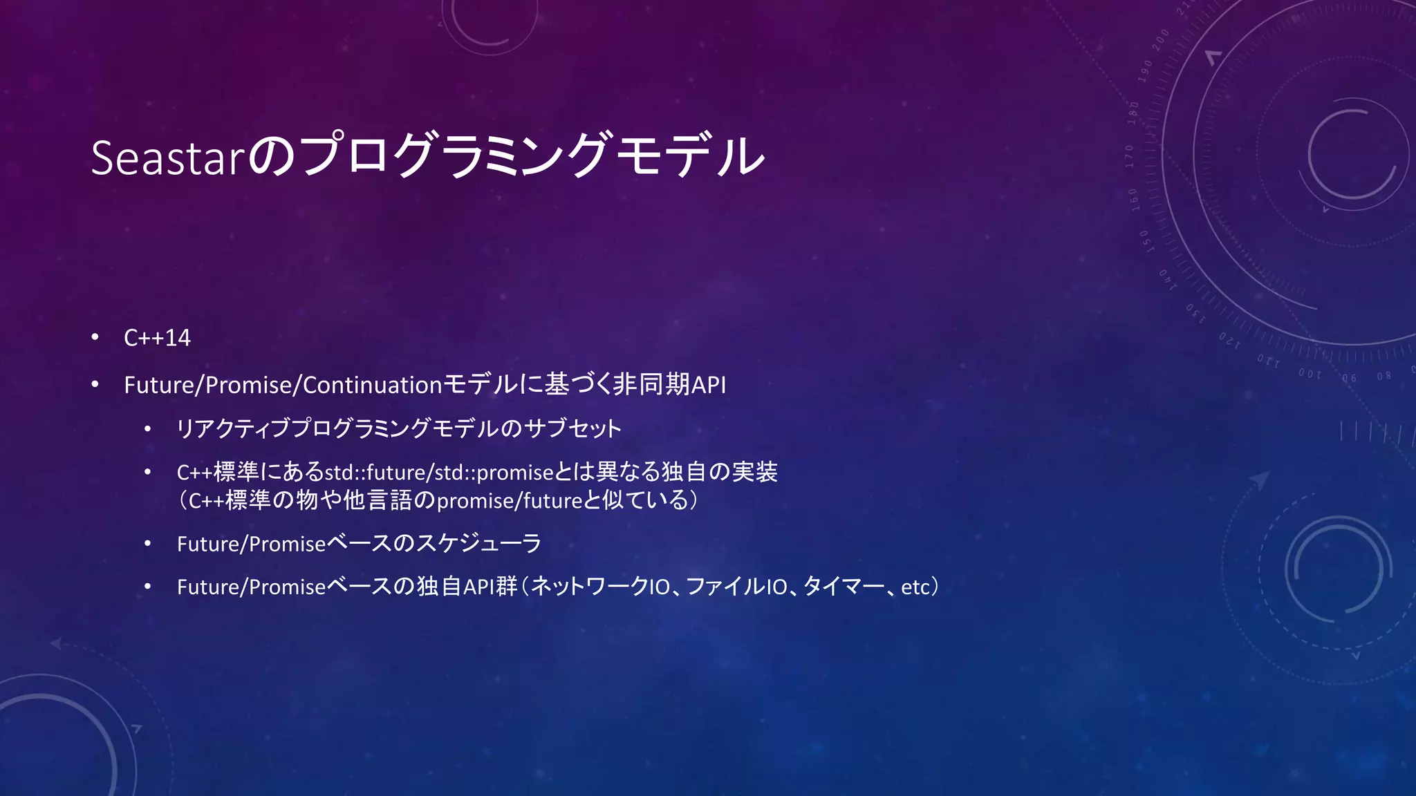 Seastarのプログラミングモデル
• C++14
• Future/Promise/Continuationモデルに基づく非同期API
• リアクティブプログラミングモデルのサブセット
• C++標準にあるstd::future/std::promiseとは異なる独自の実装
（C++標準の物や他言語のpromise/futureと似ている）
• Future/Promiseベースのスケジューラ
• Future/Promiseベースの独自API群（ネットワークIO、ファイルIO、タイマー、etc）
 