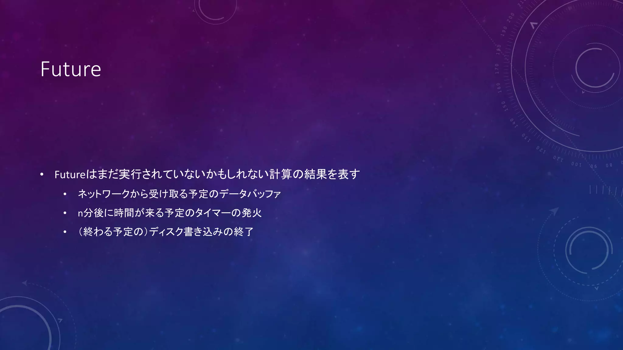 Future
• Futureはまだ実行されていないかもしれない計算の結果を表す
• ネットワークから受け取る予定のデータバッファ
• n分後に時間が来る予定のタイマーの発火
• （終わる予定の）ディスク書き込みの終了
 