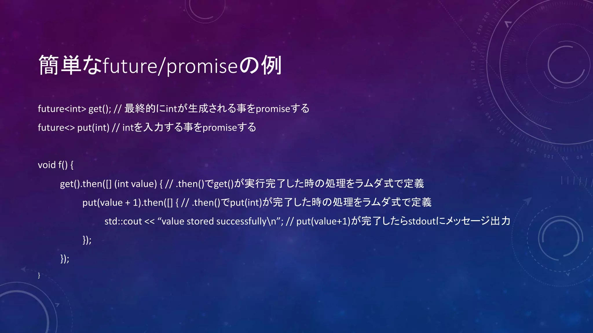 簡単なfuture/promiseの例
future<int> get(); // 最終的にintが生成される事をpromiseする
future<> put(int) // intを入力する事をpromiseする
void f() {
get().then([] (int value) { // .then()でget()が実行完了した時の処理をラムダ式で定義
put(value + 1).then([] { // .then()でput(int)が完了した時の処理をラムダ式で定義
std::cout << “value stored successfullyn”; // put(value+1)が完了したらstdoutにメッセージ出力
});
});
}
 