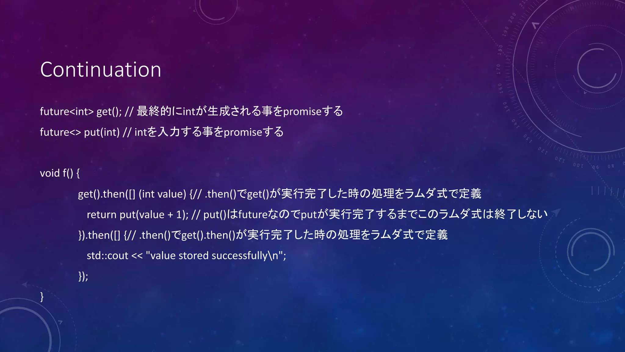 Continuation
future<int> get(); // 最終的にintが生成される事をpromiseする
future<> put(int) // intを入力する事をpromiseする
void f() {
get().then([] (int value) {// .then()でget()が実行完了した時の処理をラムダ式で定義
return put(value + 1); // put()はfutureなのでputが実行完了するまでこのラムダ式は終了しない
}).then([] {// .then()でget().then()が実行完了した時の処理をラムダ式で定義
std::cout << "value stored successfullyn";
});
}
 