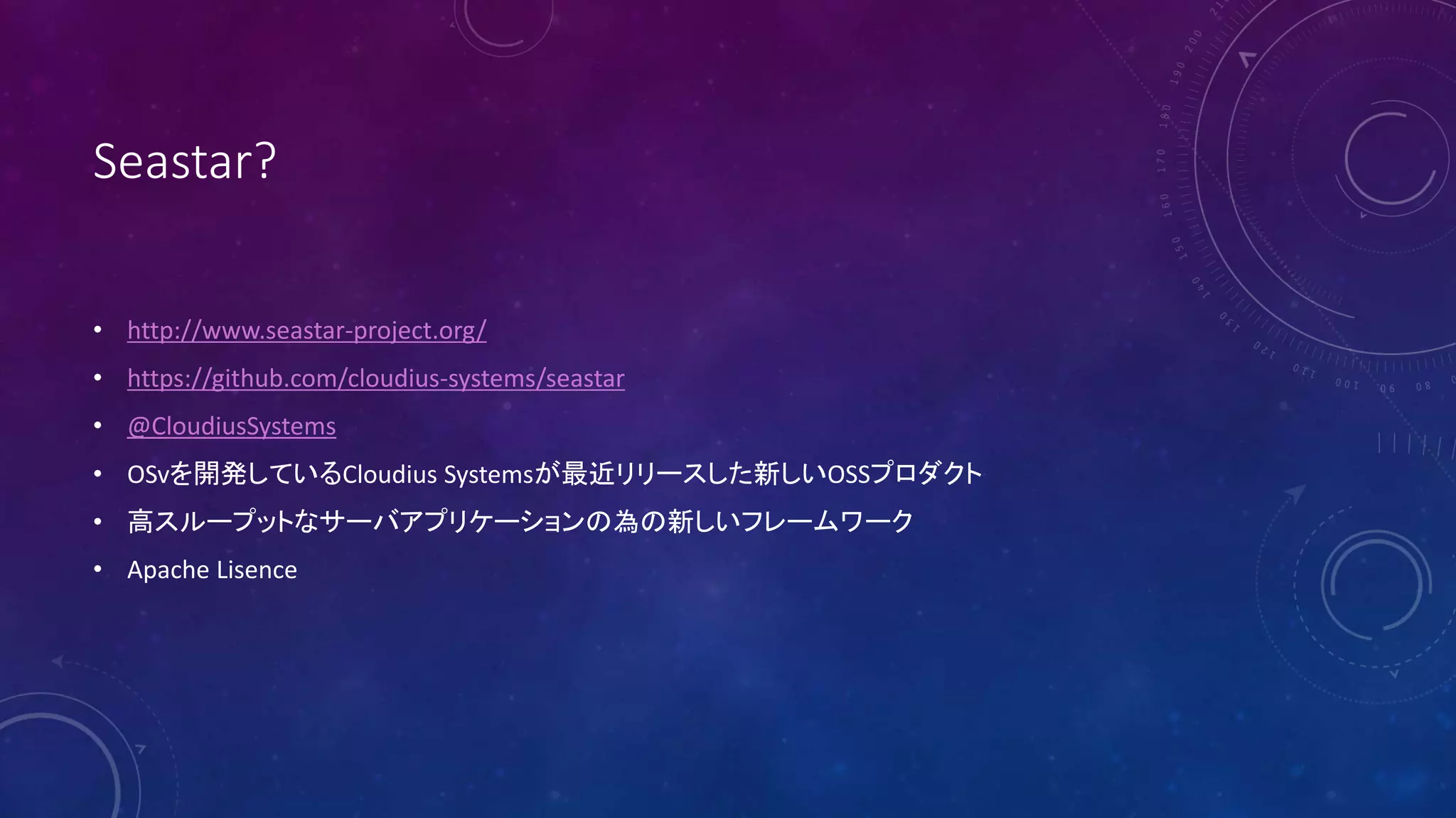 Seastar?
• http://www.seastar-project.org/
• https://github.com/cloudius-systems/seastar
• @CloudiusSystems
• OSvを開発しているCloudius Systemsが最近リリースした新しいOSSプロダクト
• 高スループットなサーバアプリケーションの為の新しいフレームワーク
• Apache Lisence
 