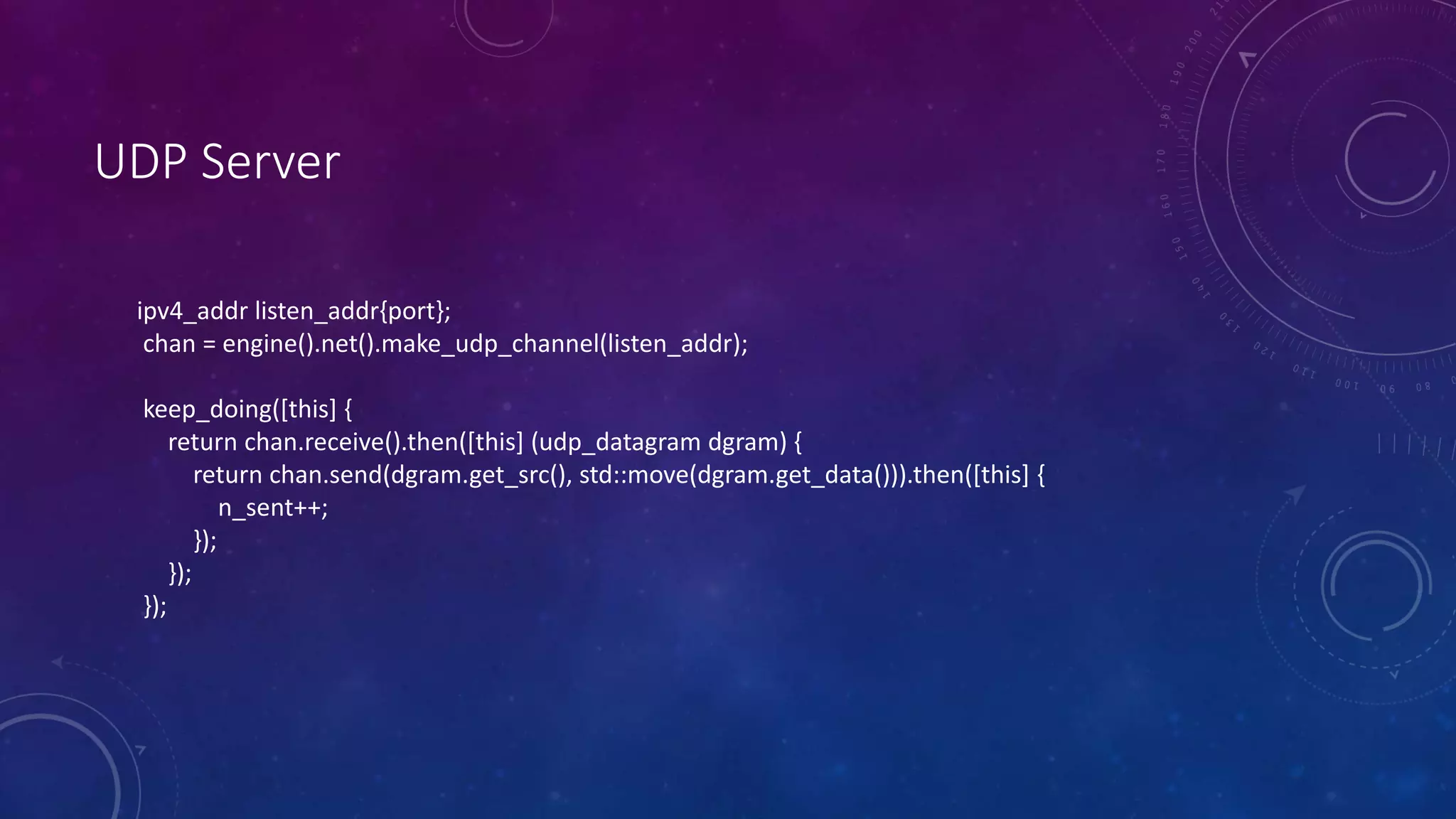 UDP Server
ipv4_addr listen_addr{port};
chan = engine().net().make_udp_channel(listen_addr);
keep_doing([this] {
return chan.receive().then([this] (udp_datagram dgram) {
return chan.send(dgram.get_src(), std::move(dgram.get_data())).then([this] {
n_sent++;
});
});
});
 