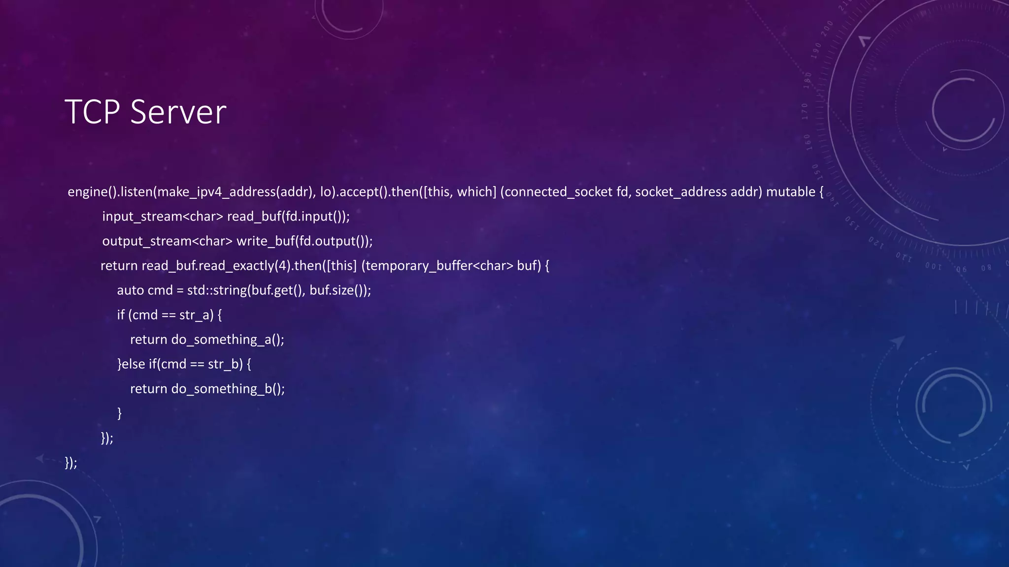 TCP Server
engine().listen(make_ipv4_address(addr), lo).accept().then([this, which] (connected_socket fd, socket_address addr) mutable {
input_stream<char> read_buf(fd.input());
output_stream<char> write_buf(fd.output());
return read_buf.read_exactly(4).then([this] (temporary_buffer<char> buf) {
auto cmd = std::string(buf.get(), buf.size());
if (cmd == str_a) {
return do_something_a();
}else if(cmd == str_b) {
return do_something_b();
}
});
});
 
