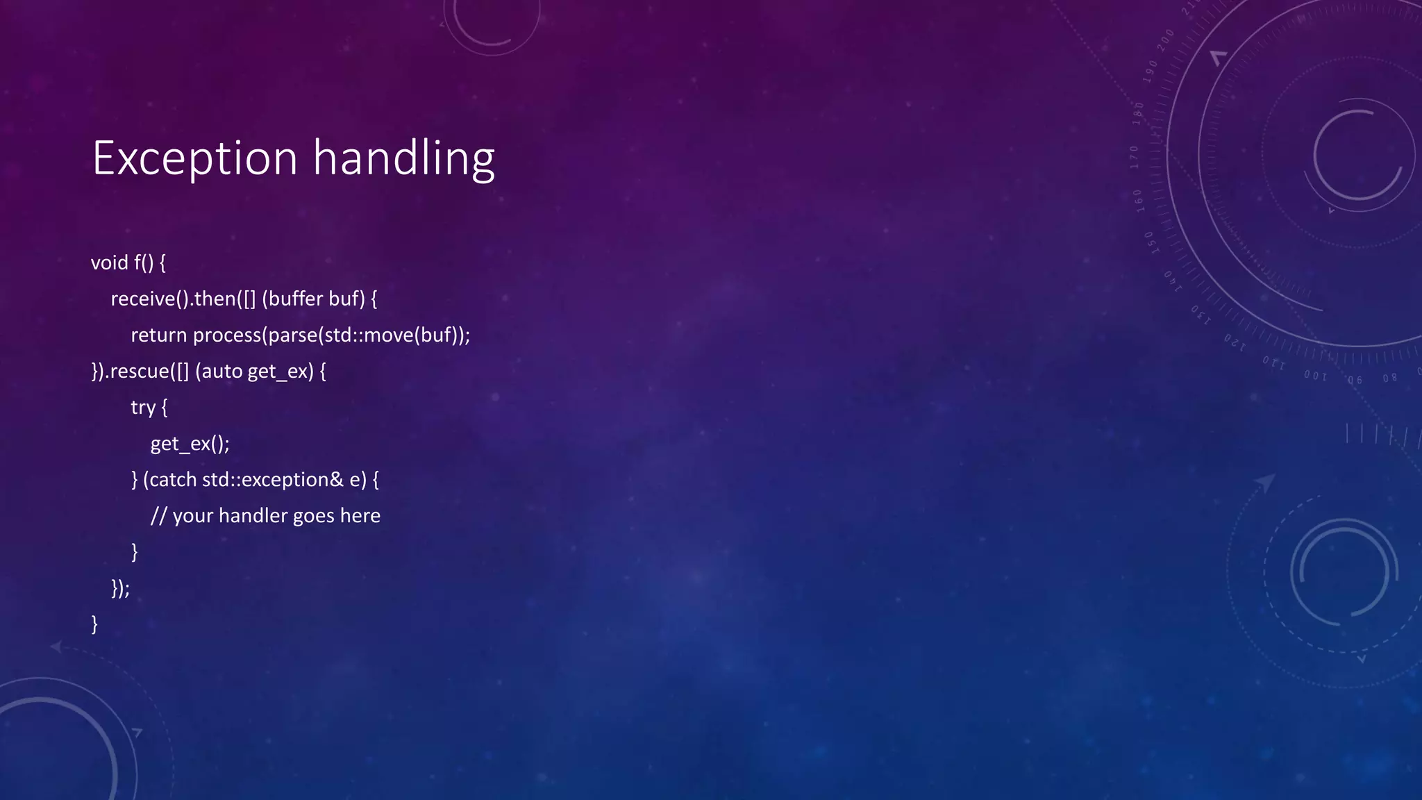 Exception handling
void f() {
receive().then([] (buffer buf) {
return process(parse(std::move(buf));
}).rescue([] (auto get_ex) {
try {
get_ex();
} (catch std::exception& e) {
// your handler goes here
}
});
}
 