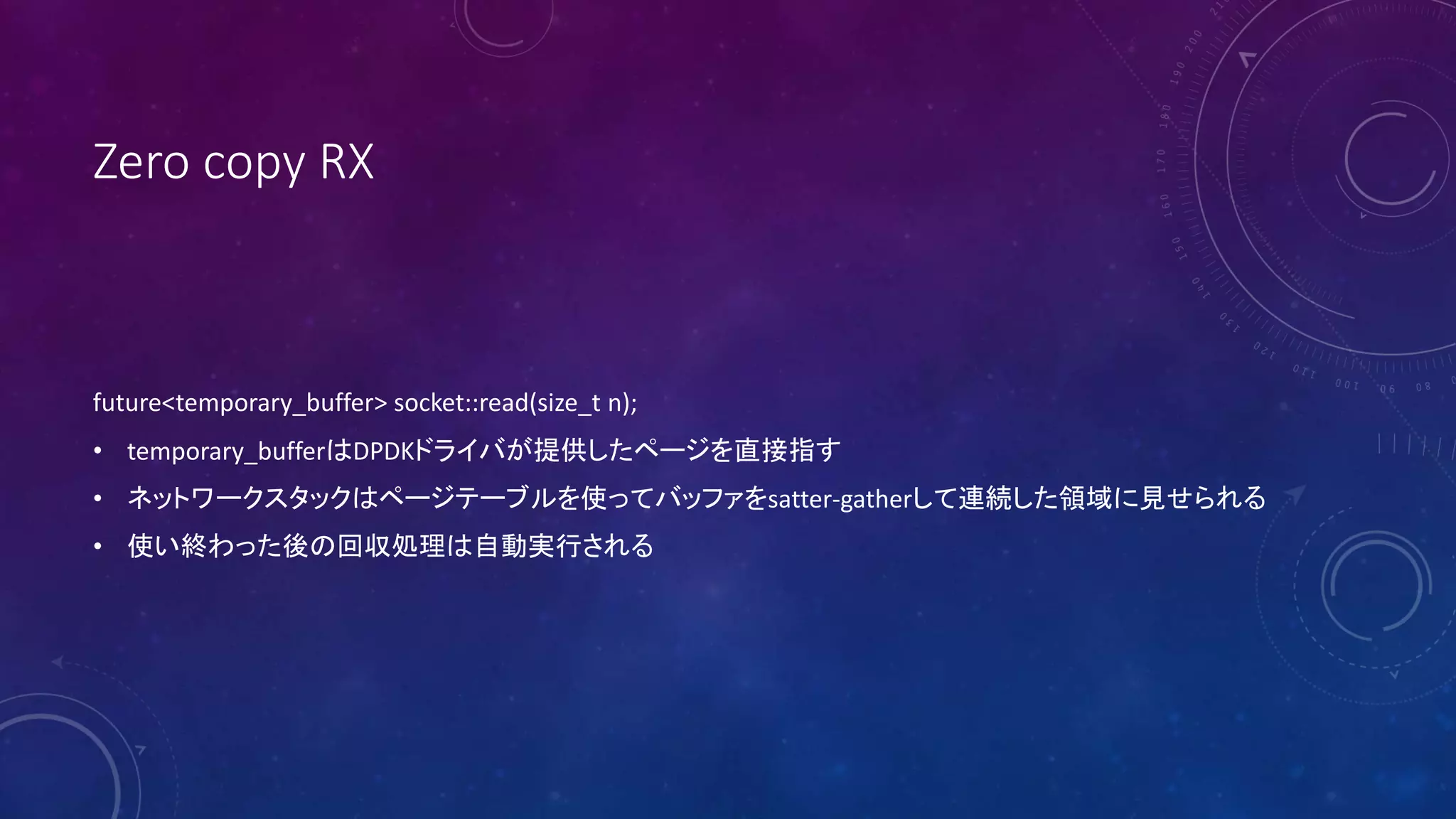 Zero copy RX
future<temporary_buffer> socket::read(size_t n);
• temporary_bufferはDPDKドライバが提供したページを直接指す
• ネットワークスタックはページテーブルを使ってバッファをsatter-gatherして連続した領域に見せられる
• 使い終わった後の回収処理は自動実行される
 
