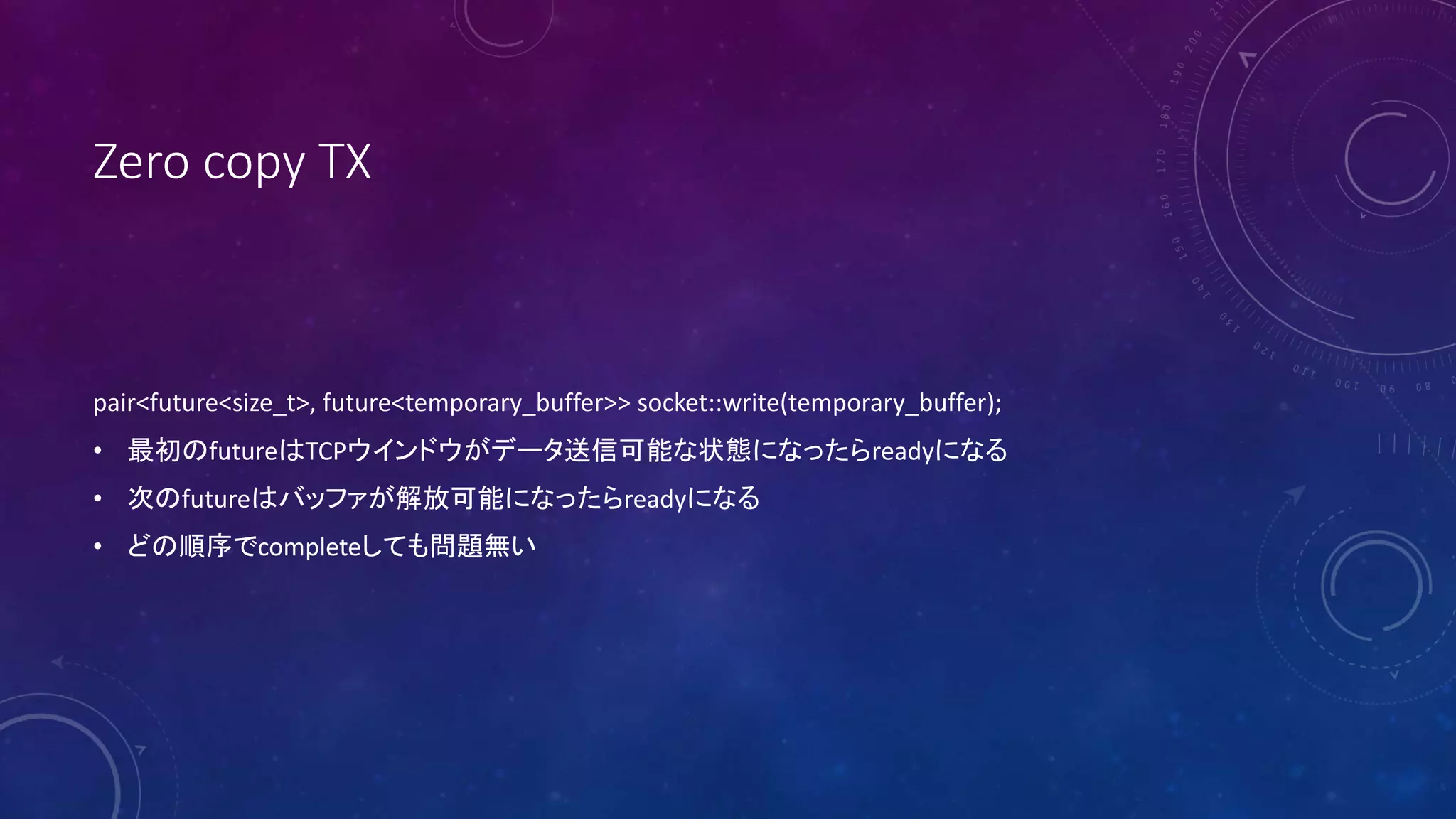 Zero copy TX
pair<future<size_t>, future<temporary_buffer>> socket::write(temporary_buffer);
• 最初のfutureはTCPウインドウがデータ送信可能な状態になったらreadyになる
• 次のfutureはバッファが解放可能になったらreadyになる
• どの順序でcompleteしても問題無い
 
