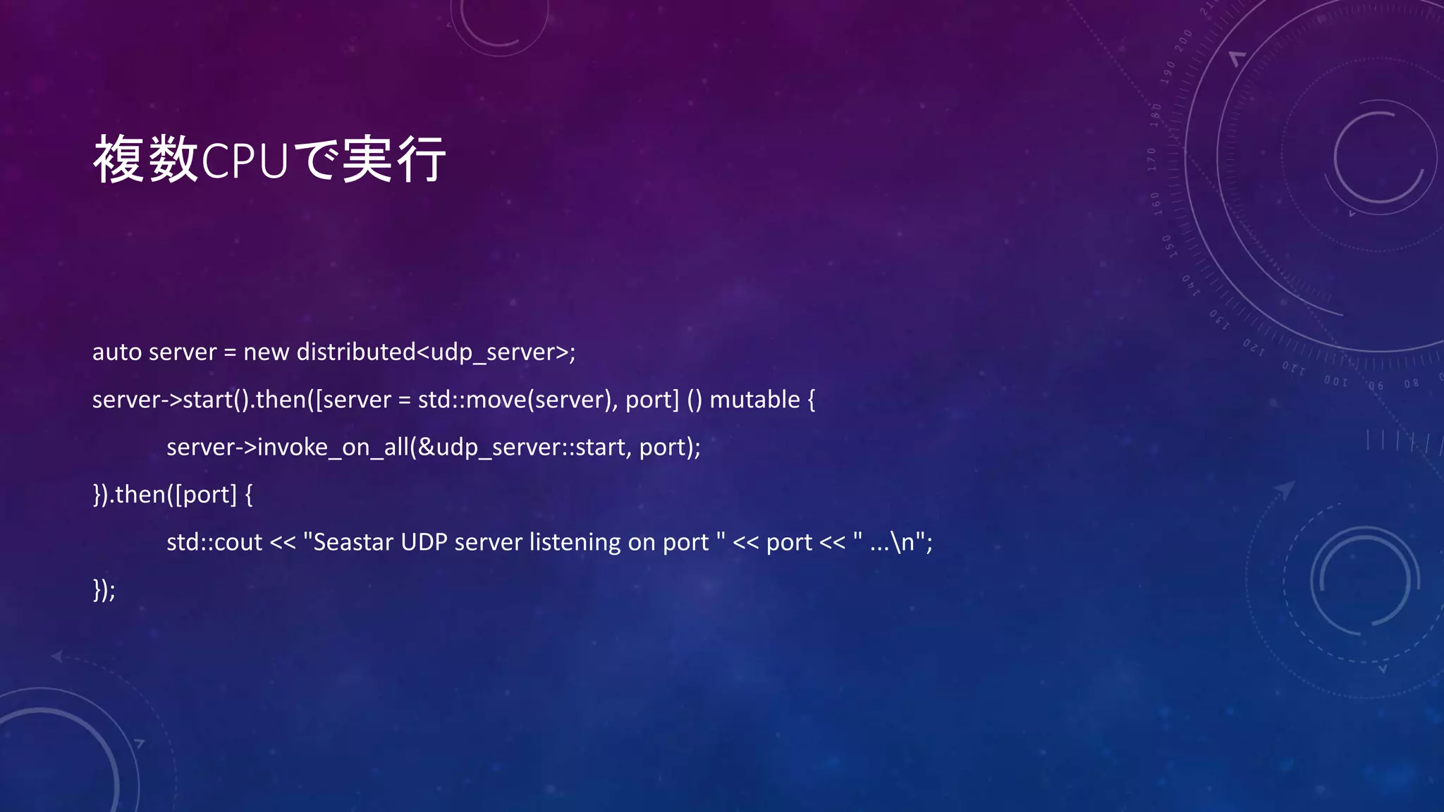 複数CPUで実行
auto server = new distributed<udp_server>;
server->start().then([server = std::move(server), port] () mutable {
server->invoke_on_all(&udp_server::start, port);
}).then([port] {
std::cout << "Seastar UDP server listening on port " << port << " ...n";
});
 