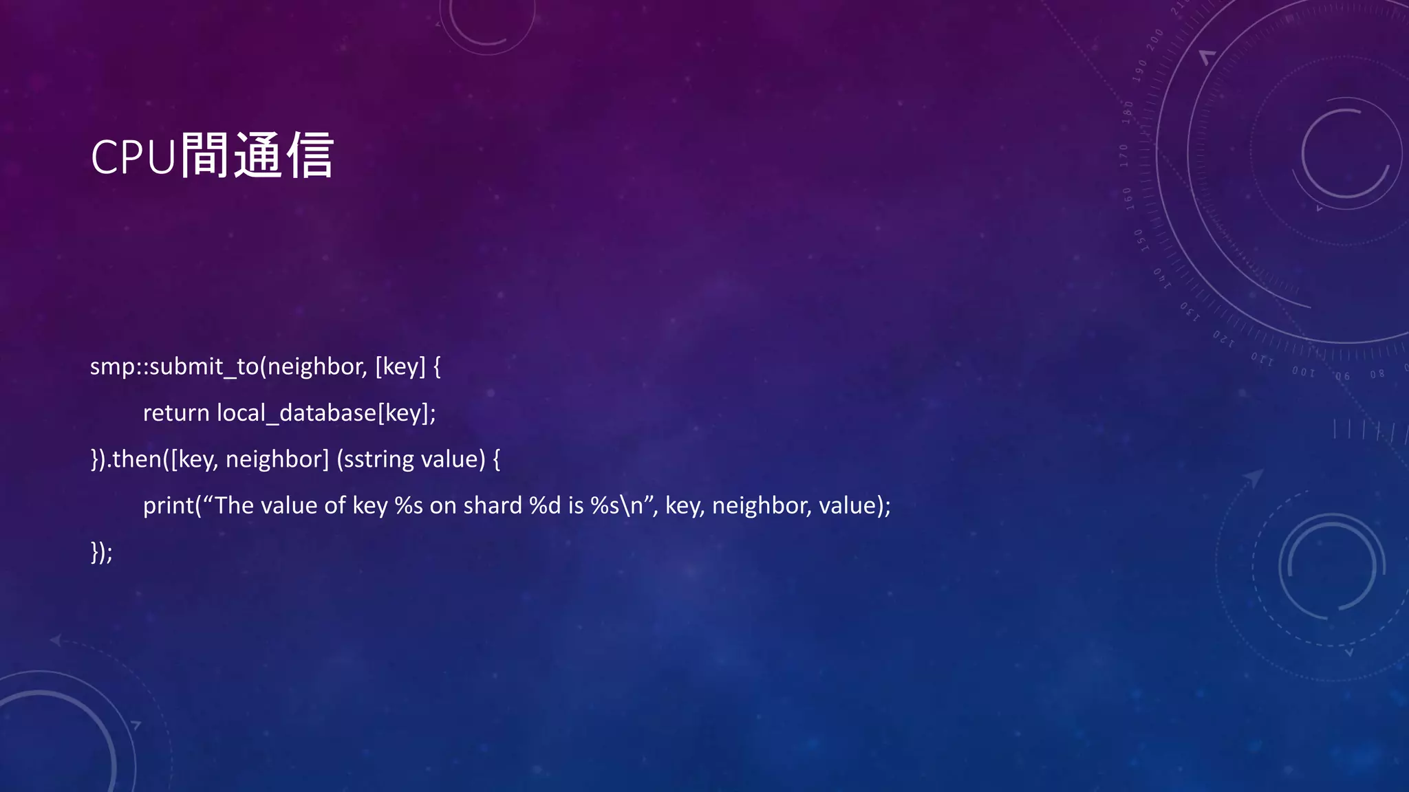 CPU間通信
smp::submit_to(neighbor, [key] {
return local_database[key];
}).then([key, neighbor] (sstring value) {
print(“The value of key %s on shard %d is %sn”, key, neighbor, value);
});
 