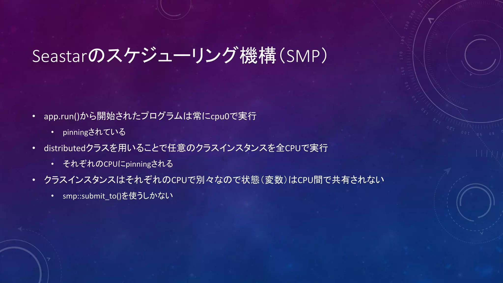 Seastarのスケジューリング機構（SMP）
• app.run()から開始されたプログラムは常にcpu0で実行
• pinningされている
• distributedクラスを用いることで任意のクラスインスタンスを全CPUで実行
• それぞれのCPUにpinningされる
• クラスインスタンスはそれぞれのCPUで別々なので状態（変数）はCPU間で共有されない
• smp::submit_to()を使うしかない
 