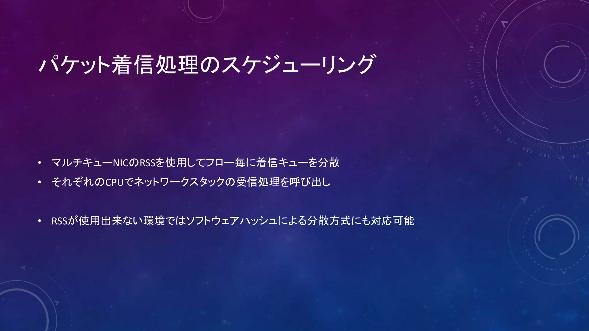 パケット着信処理のスケジューリング
• マルチキューNICのRSSを使用してフロー毎に着信キューを分散
• それぞれのCPUでネットワークスタックの受信処理を呼び出し
• RSSが使用出来ない環境ではソフトウェアハッシュによる分散方式にも対応可能
 