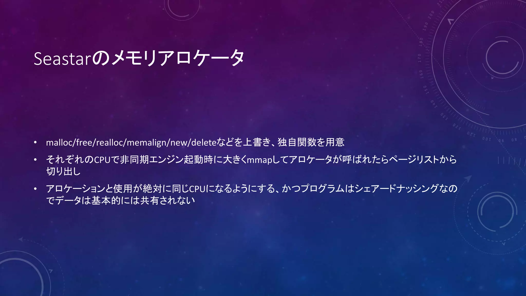 Seastarのメモリアロケータ
• malloc/free/realloc/memalign/new/deleteなどを上書き、独自関数を用意
• それぞれのCPUで非同期エンジン起動時に大きくmmapしてアロケータが呼ばれたらページリストから
切り出し
• アロケーションと使用が絶対に同じCPUになるようにする、かつプログラムはシェアードナッシングなの
でデータは基本的には共有されない
 