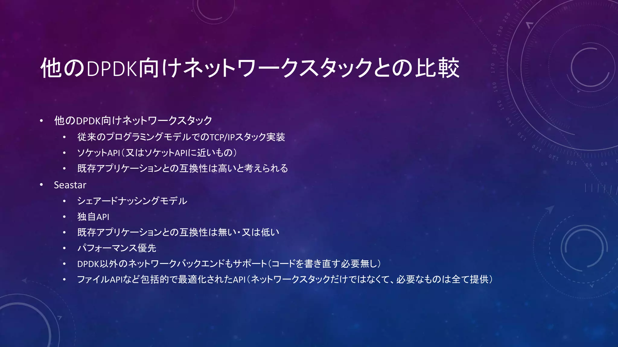 他のDPDK向けネットワークスタックとの比較
• 他のDPDK向けネットワークスタック
• 従来のプログラミングモデルでのTCP/IPスタック実装
• ソケットAPI（又はソケットAPIに近いもの）
• 既存アプリケーションとの互換性は高いと考えられる
• Seastar
• シェアードナッシングモデル
• 独自API
• 既存アプリケーションとの互換性は無い・又は低い
• パフォーマンス優先
• DPDK以外のネットワークバックエンドもサポート（コードを書き直す必要無し）
• ファイルAPIなど包括的で最適化されたAPI（ネットワークスタックだけではなくて、必要なものは全て提供）
 