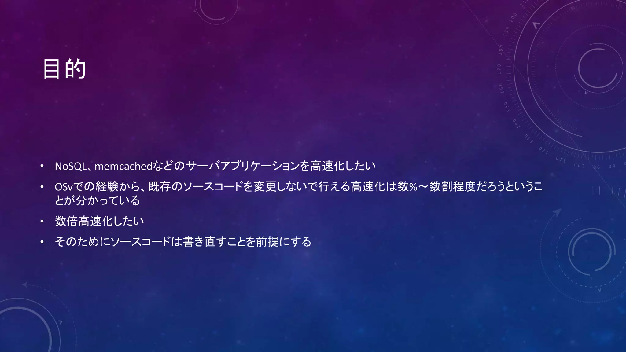 目的
• NoSQL、memcachedなどのサーバアプリケーションを高速化したい
• OSvでの経験から、既存のソースコードを変更しないで行える高速化は数%〜数割程度だろうというこ
とが分かっている
• 数倍高速化したい
• そのためにソースコードは書き直すことを前提にする
 